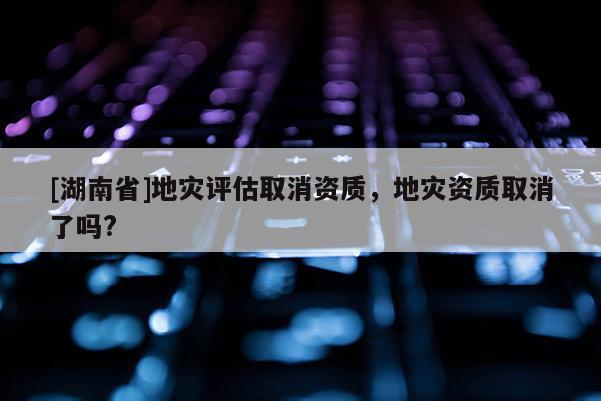 [湖南省]地災評估取消資質，地災資質取消了嗎?