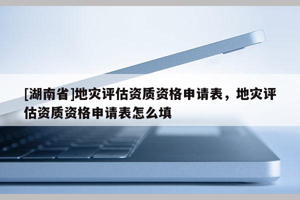 [湖南省]地災評估資質資格申請表，地災評估資質資格申請表怎么填