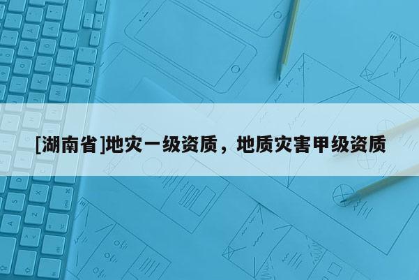 [湖南省]地災一級資質，地質災害甲級資質