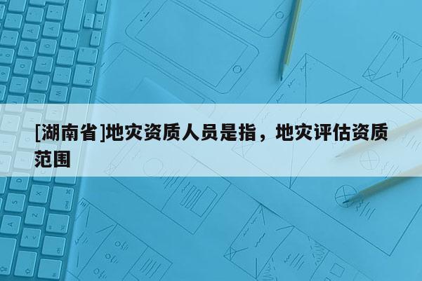 [湖南省]地災資質人員是指，地災評估資質范圍