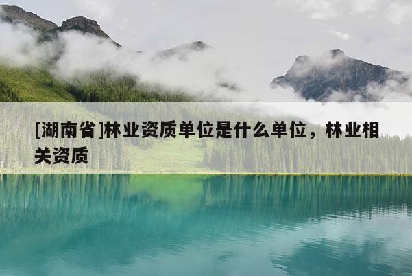 [湖南省]林業(yè)資質(zhì)單位是什么單位，林業(yè)相關(guān)資質(zhì)