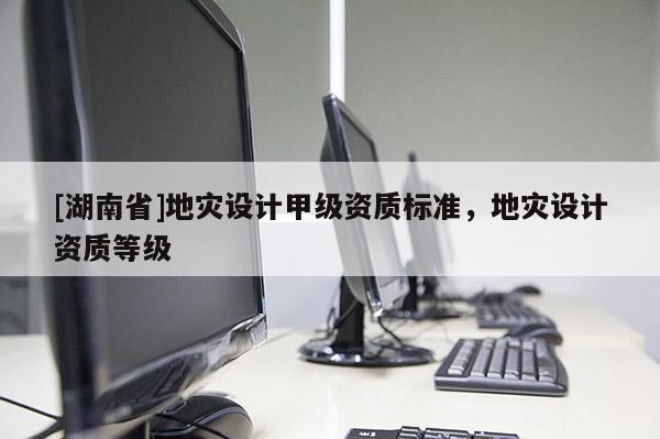 [湖南省]地災設計甲級資質標準，地災設計資質等級
