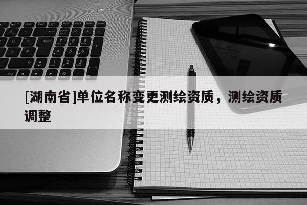 [湖南省]單位名稱變更測繪資質，測繪資質調整