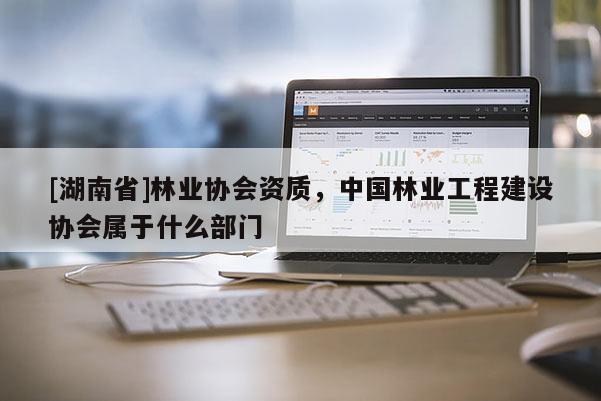 [湖南省]林業(yè)協(xié)會(huì)資質(zhì)，中國林業(yè)工程建設(shè)協(xié)會(huì)屬于什么部門