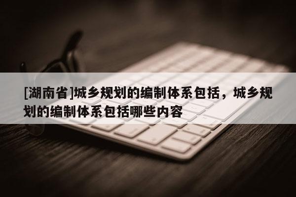 [湖南省]城鄉規劃的編制體系包括，城鄉規劃的編制體系包括哪些內容