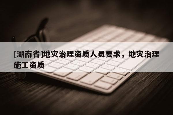 [湖南省]地災治理資質人員要求，地災治理施工資質