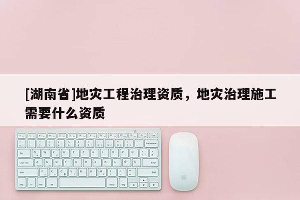 [湖南省]地災工程治理資質，地災治理施工需要什么資質
