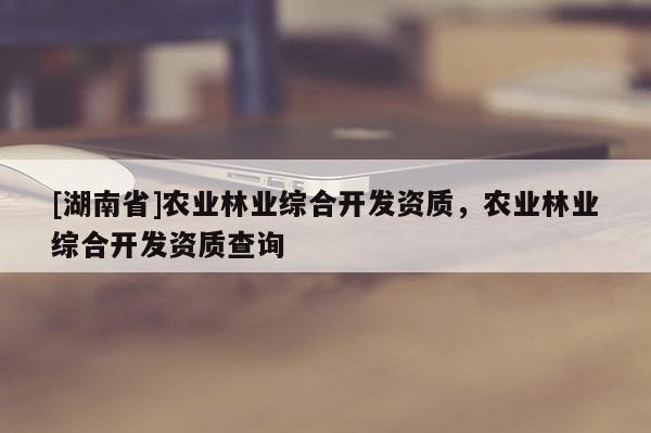 [湖南省]農(nóng)業(yè)林業(yè)綜合開發(fā)資質(zhì)，農(nóng)業(yè)林業(yè)綜合開發(fā)資質(zhì)查詢