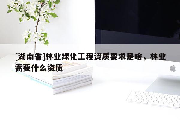 [湖南省]林業(yè)綠化工程資質(zhì)要求是啥，林業(yè)需要什么資質(zhì)