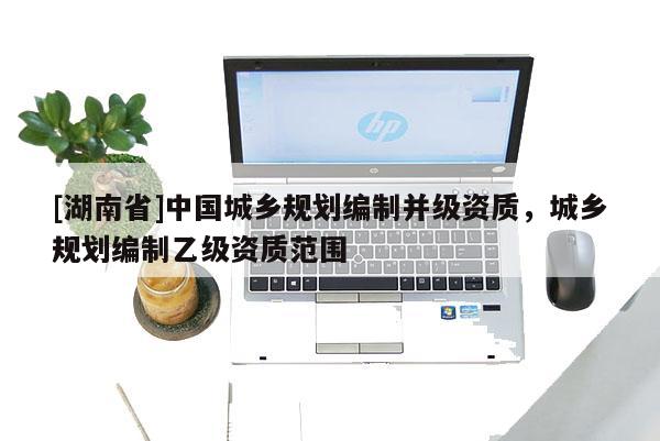 [湖南省]中國城鄉(xiāng)規(guī)劃編制并級(jí)資質(zhì)，城鄉(xiāng)規(guī)劃編制乙級(jí)資質(zhì)范圍