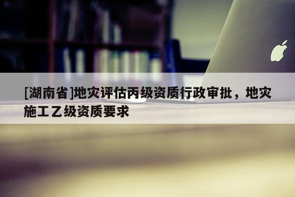 [湖南省]地災評估丙級資質行政審批，地災施工乙級資質要求