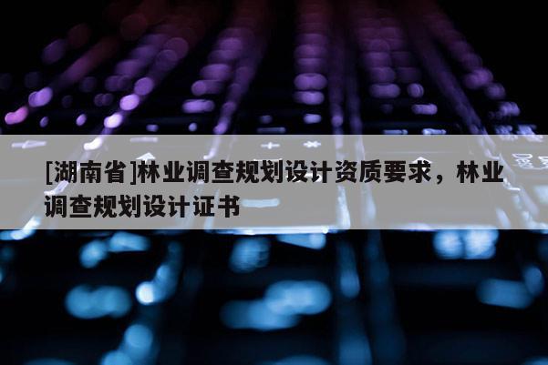[湖南省]林業調查規劃設計資質要求，林業調查規劃設計證書