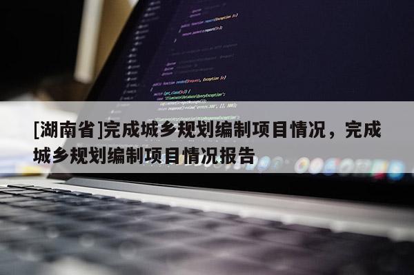 [湖南省]完成城鄉(xiāng)規(guī)劃編制項目情況，完成城鄉(xiāng)規(guī)劃編制項目情況報告