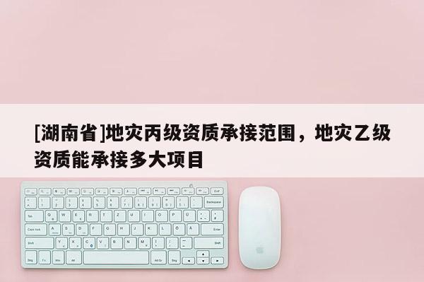 [湖南省]地災丙級資質承接范圍，地災乙級資質能承接多大項目