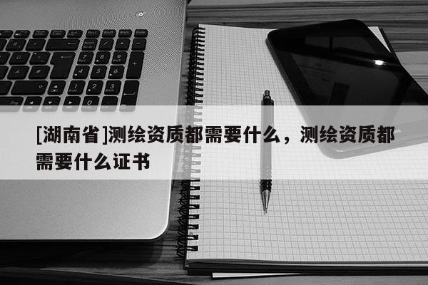 [湖南省]測繪資質都需要什么，測繪資質都需要什么證書