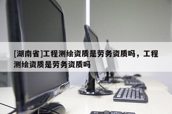 [湖南省]工程測繪資質是勞務資質嗎，工程測繪資質是勞務資質嗎