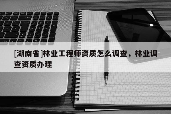 [湖南省]林業(yè)工程師資質(zhì)怎么調(diào)查，林業(yè)調(diào)查資質(zhì)辦理