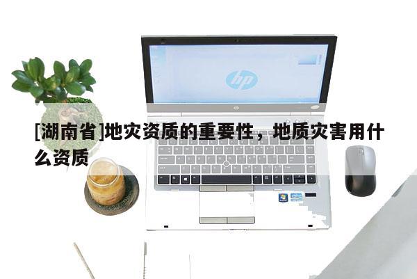 [湖南省]地災(zāi)資質(zhì)的重要性，地質(zhì)災(zāi)害用什么資質(zhì)