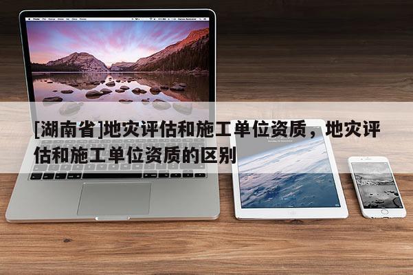 [湖南省]地災(zāi)評估和施工單位資質(zhì)，地災(zāi)評估和施工單位資質(zhì)的區(qū)別