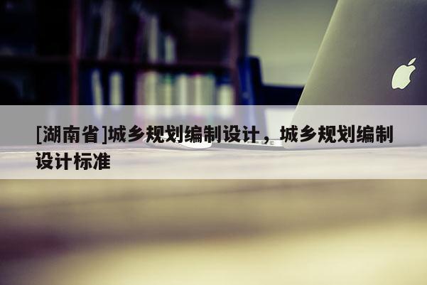 [湖南省]城鄉(xiāng)規(guī)劃編制設計，城鄉(xiāng)規(guī)劃編制設計標準