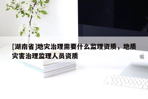 [湖南省]地災治理需要什么監理資質，地質災害治理監理人員資質