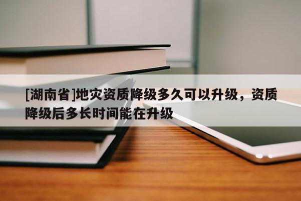 [湖南省]地災資質降級多久可以升級，資質降級后多長時間能在升級