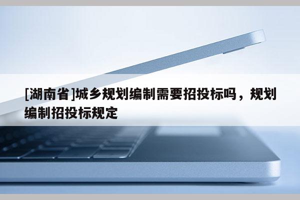 [湖南省]城鄉規劃編制需要招投標嗎，規劃編制招投標規定