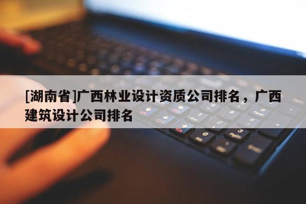 [湖南省]廣西林業設計資質公司排名，廣西建筑設計公司排名