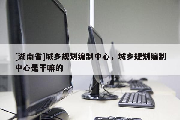 [湖南省]城鄉規劃編制中心，城鄉規劃編制中心是干嘛的