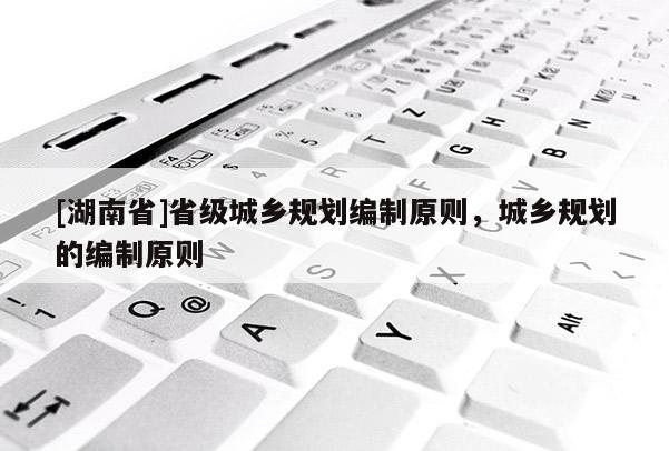 [湖南省]省級城鄉(xiāng)規(guī)劃編制原則，城鄉(xiāng)規(guī)劃的編制原則