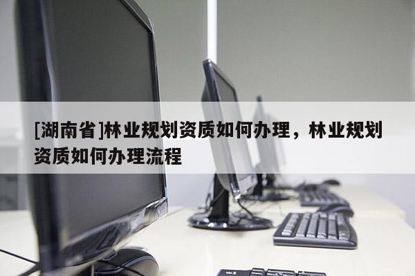 [湖南省]林業規劃資質如何辦理，林業規劃資質如何辦理流程