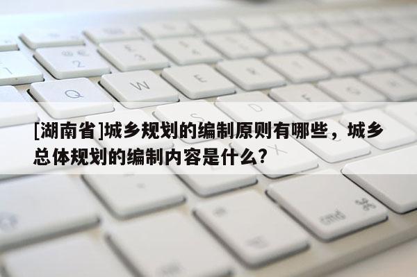 [湖南省]城鄉(xiāng)規(guī)劃的編制原則有哪些，城鄉(xiāng)總體規(guī)劃的編制內(nèi)容是什么?