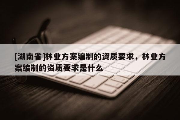 [湖南省]林業方案編制的資質要求，林業方案編制的資質要求是什么