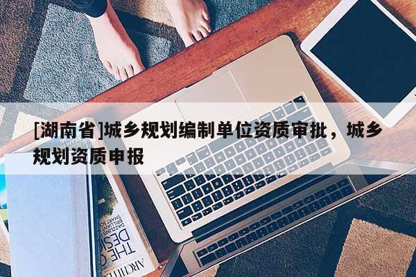 [湖南省]城鄉規劃編制單位資質審批，城鄉規劃資質申報