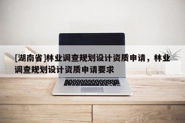 [湖南省]林業調查規劃設計資質申請，林業調查規劃設計資質申請要求