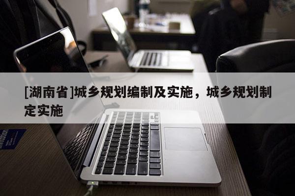 [湖南省]城鄉規劃編制及實施，城鄉規劃制定實施