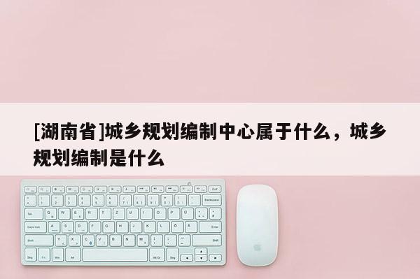 [湖南省]城鄉規劃編制中心屬于什么，城鄉規劃編制是什么