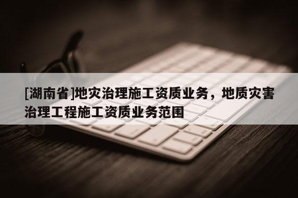 [湖南省]地災治理施工資質業務，地質災害治理工程施工資質業務范圍