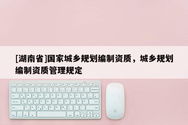 [湖南省]國家城鄉(xiāng)規(guī)劃編制資質(zhì)，城鄉(xiāng)規(guī)劃編制資質(zhì)管理規(guī)定