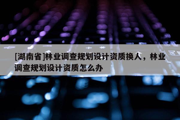 [湖南省]林業(yè)調(diào)查規(guī)劃設計資質(zhì)換人，林業(yè)調(diào)查規(guī)劃設計資質(zhì)怎么辦