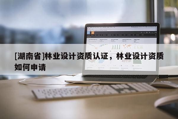 [湖南省]林業(yè)設(shè)計資質(zhì)認(rèn)證，林業(yè)設(shè)計資質(zhì)如何申請