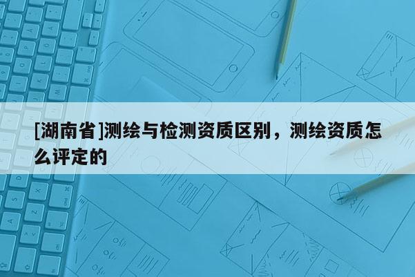 [湖南省]測繪與檢測資質區別，測繪資質怎么評定的
