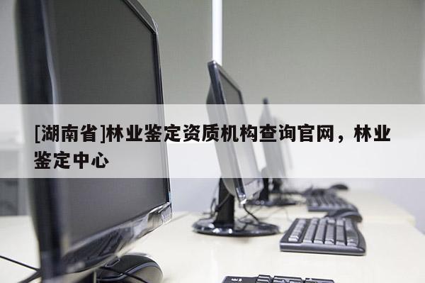 [湖南省]林業鑒定資質機構查詢官網，林業鑒定中心
