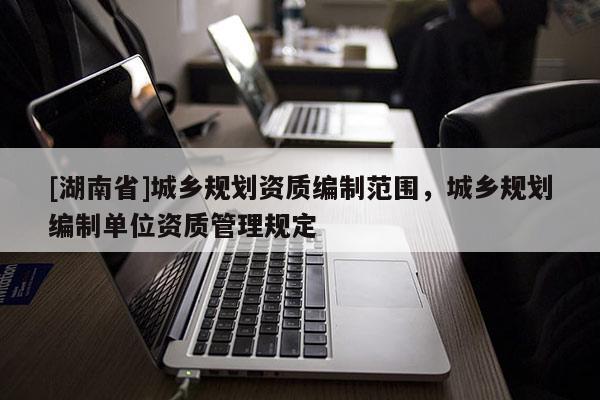 [湖南省]城鄉(xiāng)規(guī)劃資質(zhì)編制范圍，城鄉(xiāng)規(guī)劃編制單位資質(zhì)管理規(guī)定