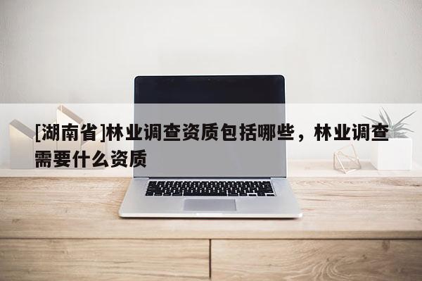 [湖南省]林業(yè)調(diào)查資質(zhì)包括哪些，林業(yè)調(diào)查需要什么資質(zhì)