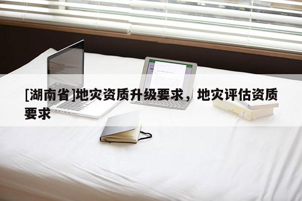 [湖南省]地災(zāi)資質(zhì)升級要求，地災(zāi)評估資質(zhì)要求