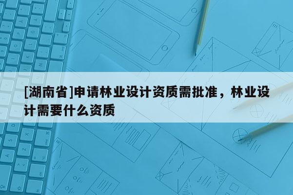 [湖南省]申請林業設計資質需批準，林業設計需要什么資質
