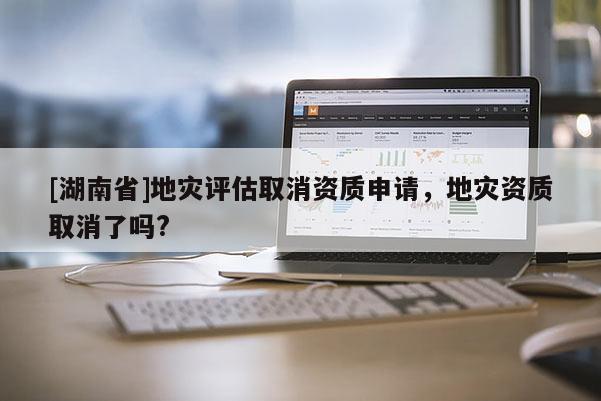[湖南省]地災評估取消資質申請，地災資質取消了嗎?