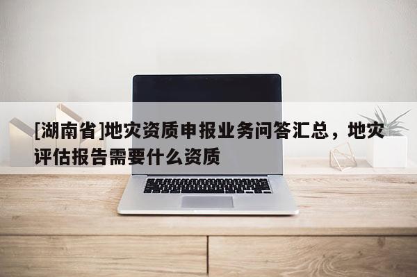 [湖南省]地災資質申報業務問答匯總，地災評估報告需要什么資質