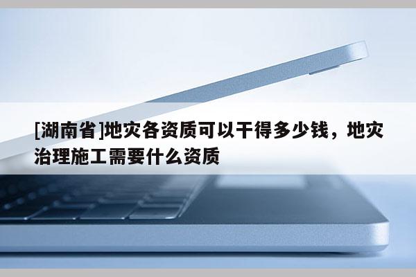 [湖南省]地災(zāi)各資質(zhì)可以干得多少錢，地災(zāi)治理施工需要什么資質(zhì)